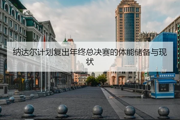 纳达尔计划复出年终总决赛的体能储备与现状